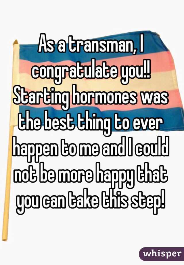 As a transman, I congratulate you!! Starting hormones was the best thing to ever happen to me and I could not be more happy that you can take this step! 