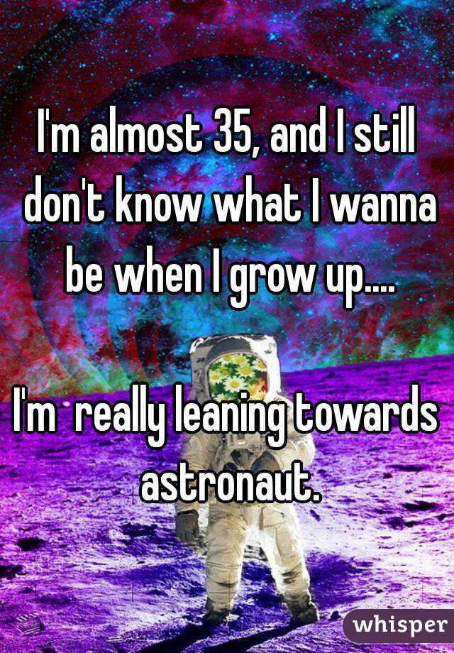 I'm almost 35, and I still don't know what I wanna be when I grow up....

I'm  really leaning towards astronaut.