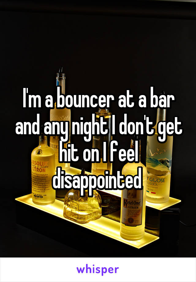 I'm a bouncer at a bar and any night I don't get hit on I feel disappointed 