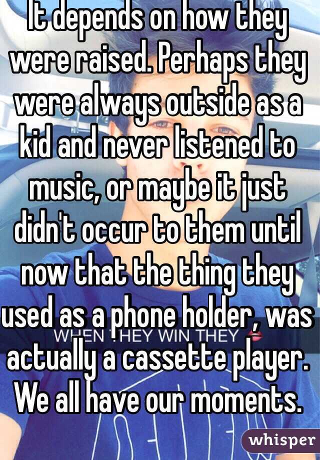 It depends on how they were raised. Perhaps they were always outside as a kid and never listened to music, or maybe it just didn't occur to them until now that the thing they used as a phone holder, was actually a cassette player. We all have our moments. 