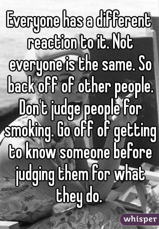 Everyone has a different reaction to it. Not everyone is the same. So back off of other people. Don't judge people for smoking. Go off of getting to know someone before judging them for what they do. 