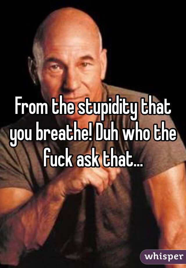 From the stupidity that you breathe! Duh who the fuck ask that...