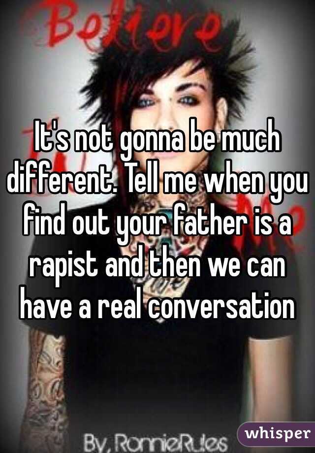 It's not gonna be much different. Tell me when you find out your father is a rapist and then we can have a real conversation 