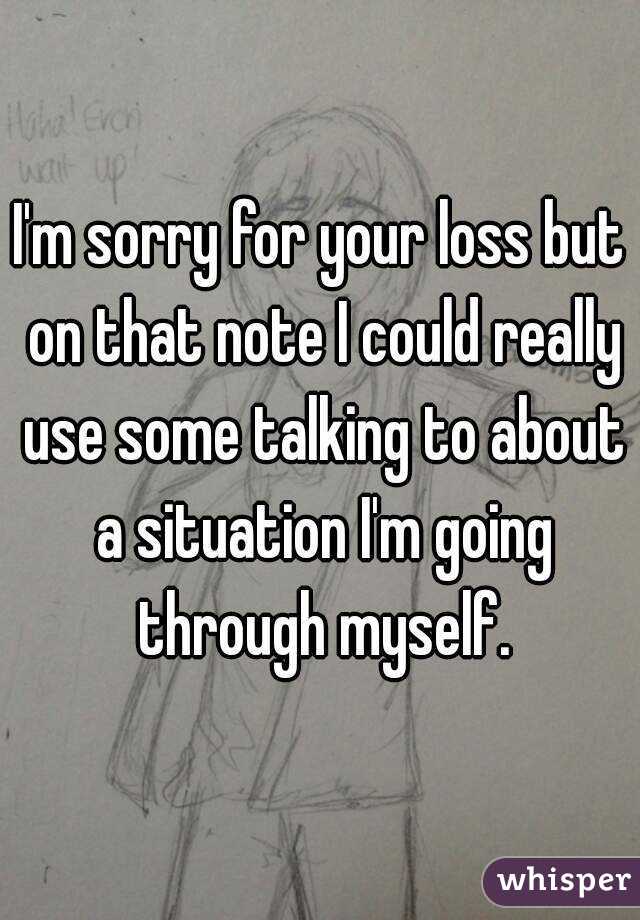 I'm sorry for your loss but on that note I could really use some talking to about a situation I'm going through myself.