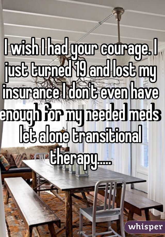 I wish I had your courage. I just turned 19 and lost my insurance I don't even have enough for my needed meds let alone transitional therapy.....