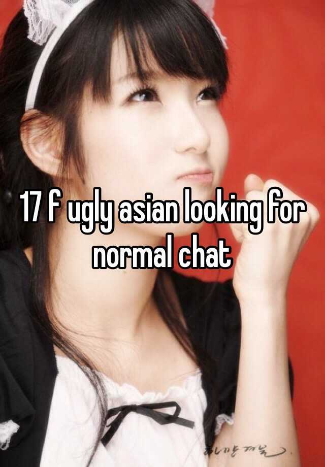 17 f ugly asian looking for normal chat