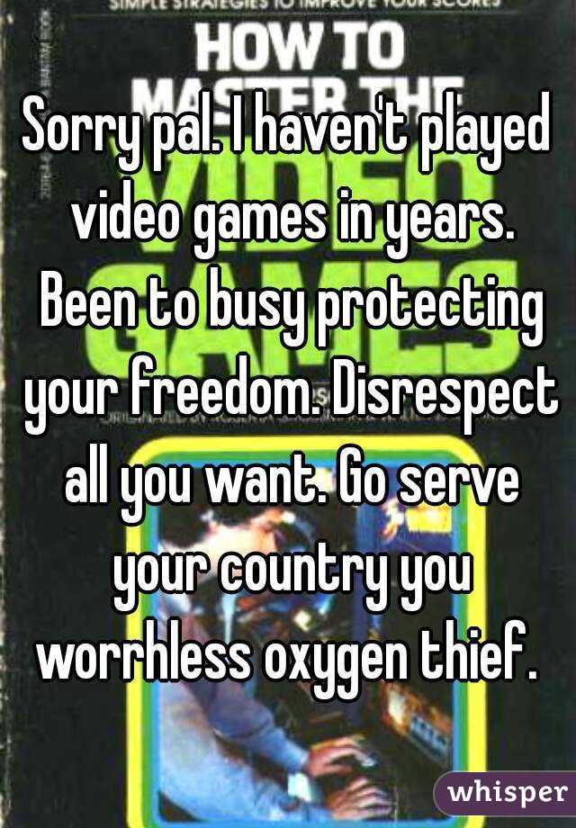 Sorry pal. I haven't played video games in years. Been to busy protecting your freedom. Disrespect all you want. Go serve your country you worrhless oxygen thief. 