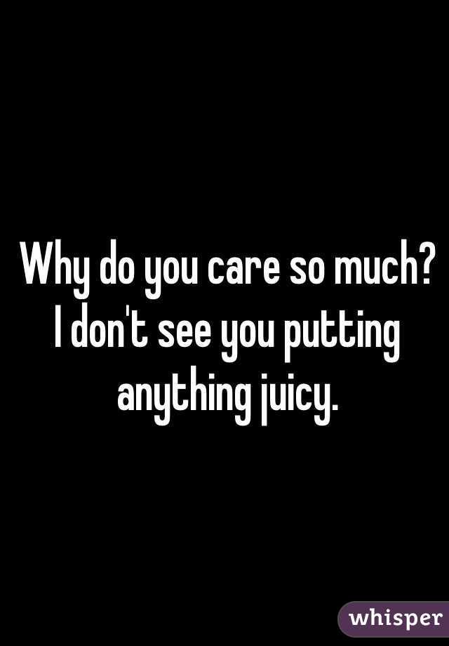 Why do you care so much? I don't see you putting anything juicy. 