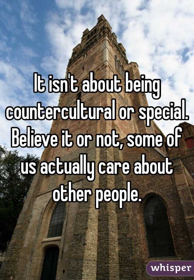 It isn't about being countercultural or special. Believe it or not, some of us actually care about other people. 