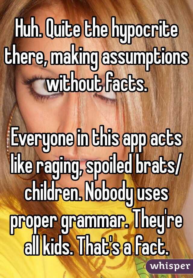 Huh. Quite the hypocrite there, making assumptions without facts.

Everyone in this app acts like raging, spoiled brats/children. Nobody uses proper grammar. They're all kids. That's a fact.