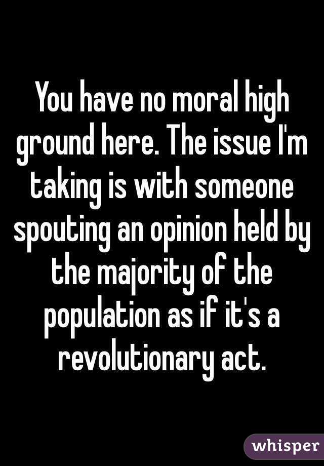 You have no moral high ground here. The issue I'm taking is with someone spouting an opinion held by the majority of the population as if it's a revolutionary act.