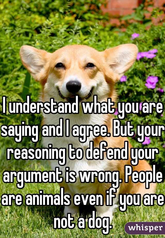 I understand what you are saying and I agree. But your reasoning to defend your argument is wrong. People are animals even if you are not a dog.