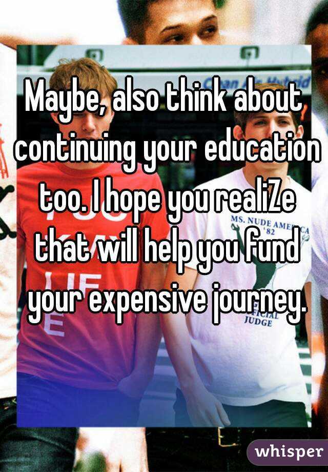 Maybe, also think about continuing your education too. I hope you realiZe that will help you fund your expensive journey.