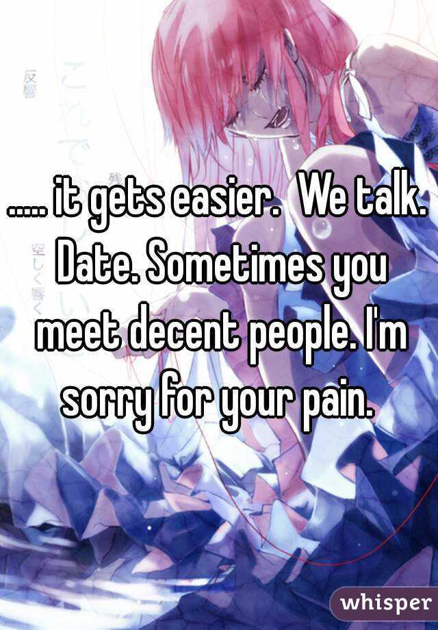 ..... it gets easier.  We talk. Date. Sometimes you meet decent people. I'm sorry for your pain. 