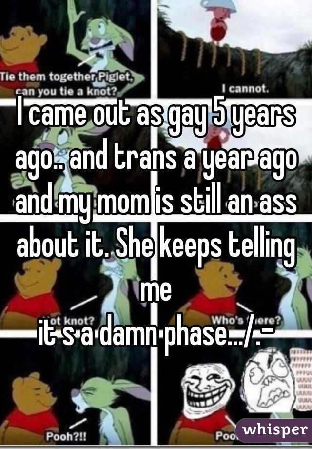 I came out as gay 5 years ago.. and trans a year ago and my mom is still an ass about it. She keeps telling me
it s a damn phase.../.-