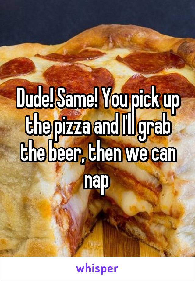 Dude! Same! You pick up the pizza and I'll grab the beer, then we can nap 