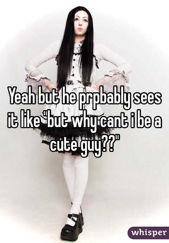 Yeah but he prpbably sees it like "but why cant i be a cute guy??"