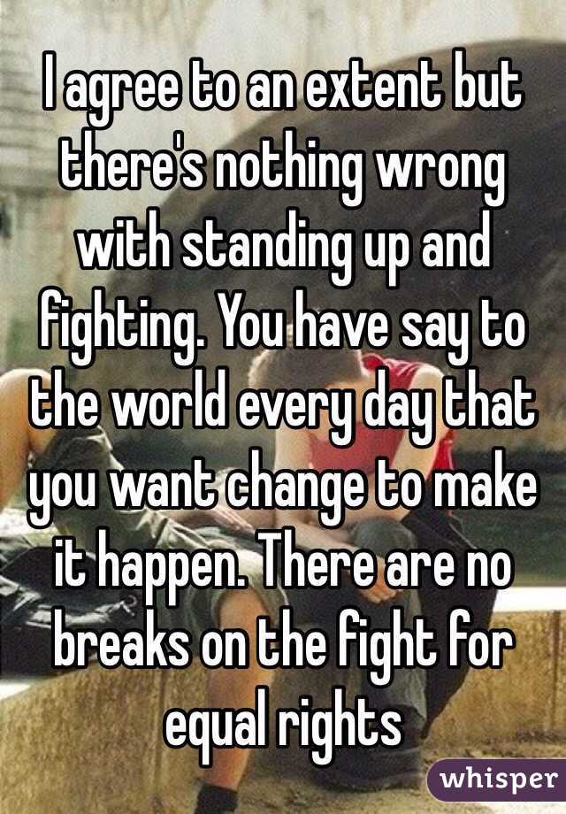 I agree to an extent but there's nothing wrong with standing up and fighting. You have say to the world every day that you want change to make it happen. There are no breaks on the fight for equal rights