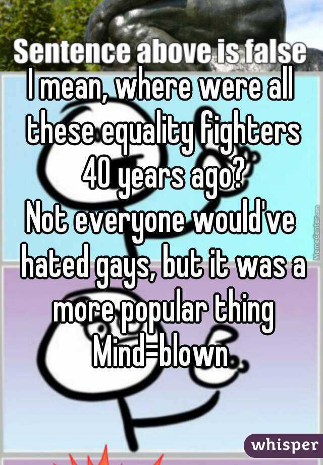 I mean, where were all these equality fighters 40 years ago?
Not everyone would've hated gays, but it was a more popular thing
Mind=blown