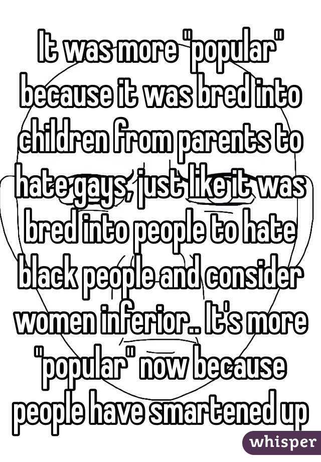 It was more "popular" because it was bred into children from parents to hate gays, just like it was bred into people to hate black people and consider women inferior.. It's more "popular" now because people have smartened up