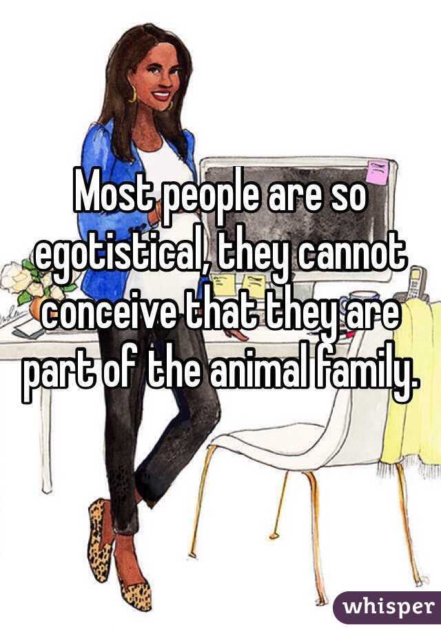 Most people are so egotistical, they cannot conceive that they are part of the animal family. 

