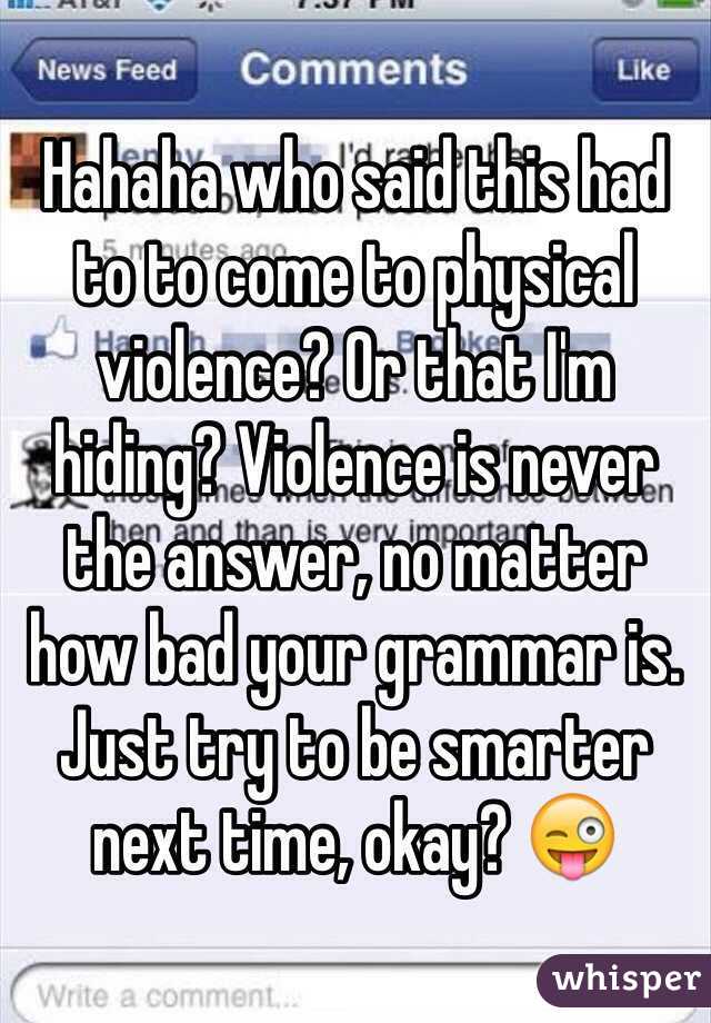 Hahaha who said this had to to come to physical violence? Or that I'm hiding? Violence is never the answer, no matter how bad your grammar is. Just try to be smarter next time, okay? 😜