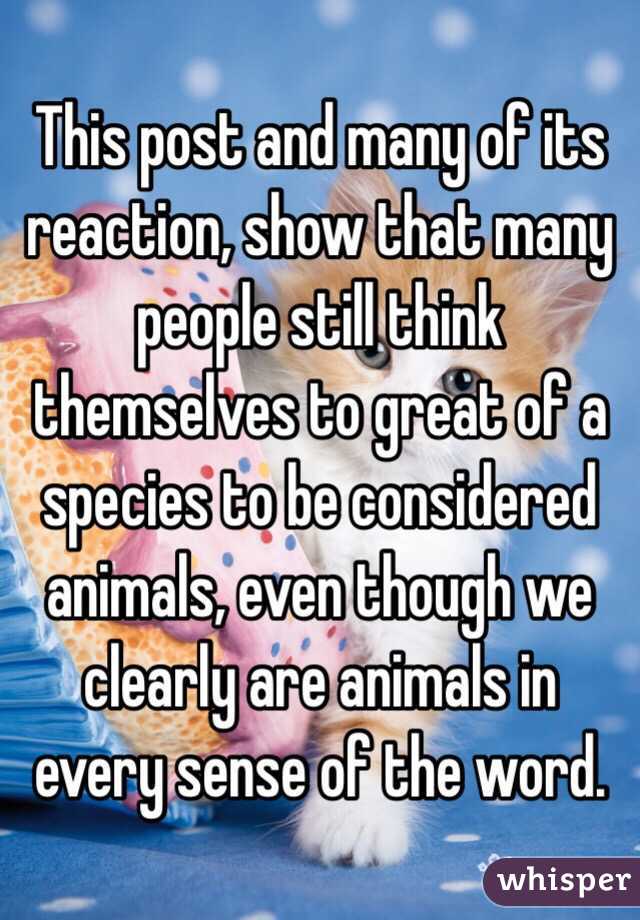 This post and many of its reaction, show that many people still think themselves to great of a species to be considered animals, even though we clearly are animals in every sense of the word.