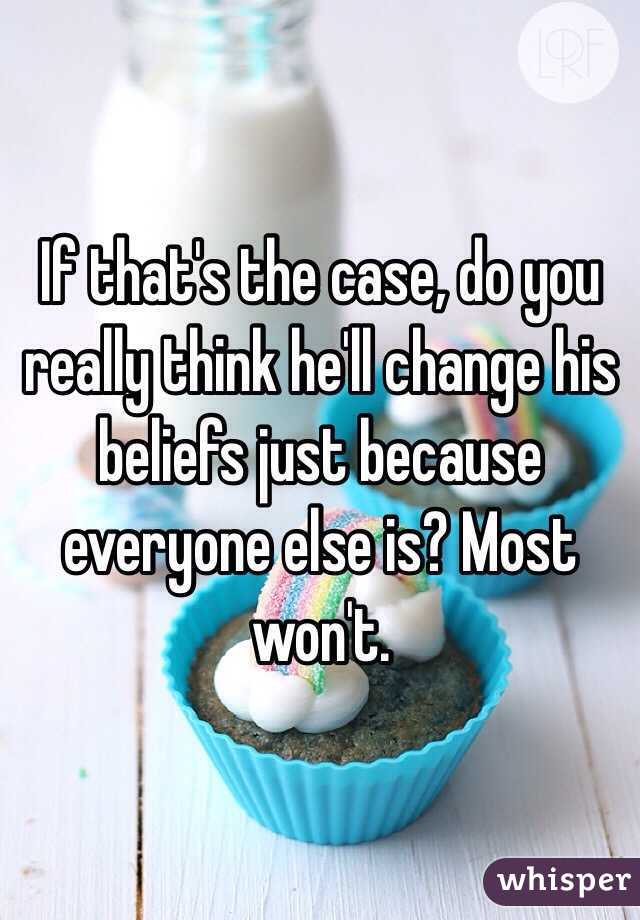 If that's the case, do you really think he'll change his beliefs just because everyone else is? Most won't.