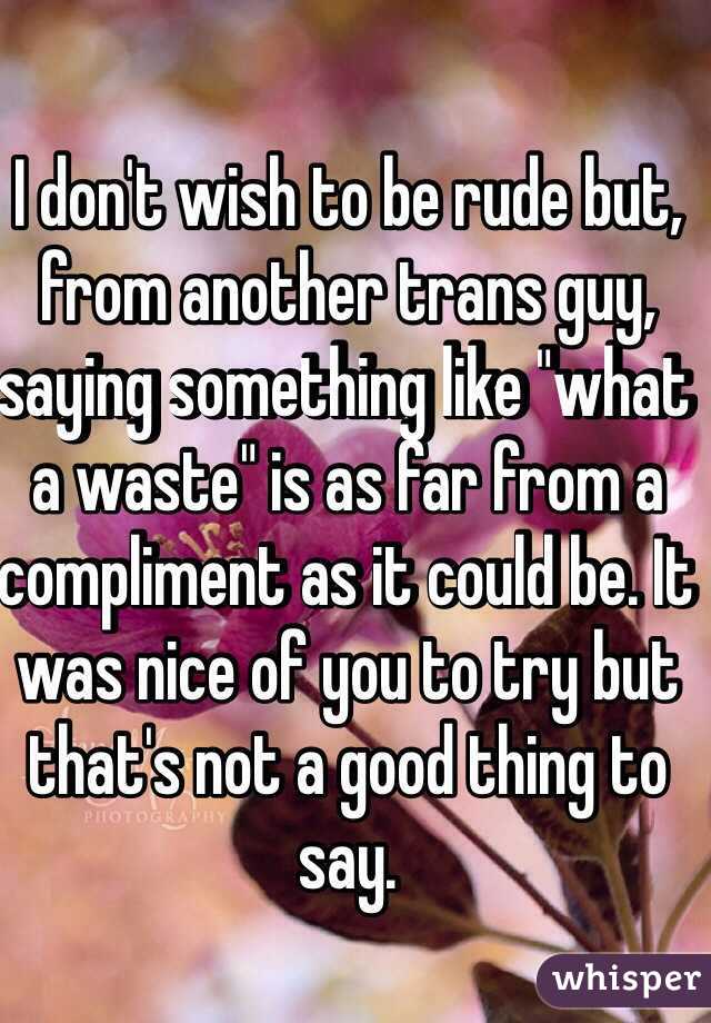 I don't wish to be rude but, from another trans guy, saying something like "what a waste" is as far from a compliment as it could be. It was nice of you to try but that's not a good thing to say.
