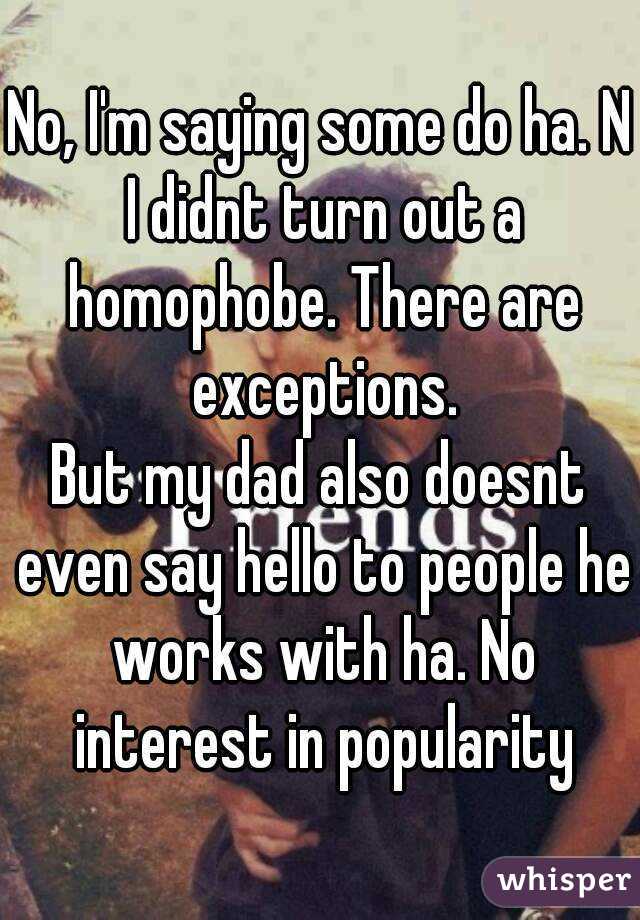 No, I'm saying some do ha. N I didnt turn out a homophobe. There are exceptions.
But my dad also doesnt even say hello to people he works with ha. No interest in popularity