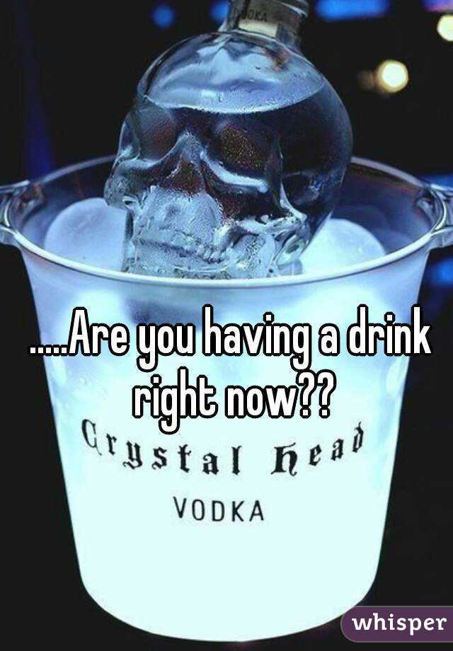 .....Are you having a drink right now??