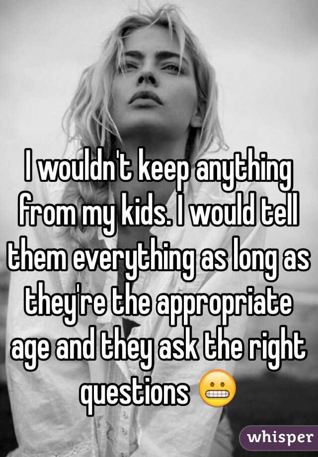 I wouldn't keep anything from my kids. I would tell them everything as long as they're the appropriate age and they ask the right questions 😬