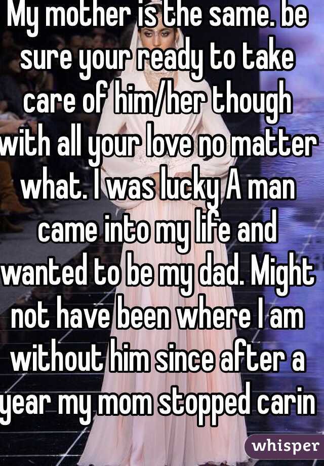 My mother is the same. be sure your ready to take care of him/her though with all your love no matter what. I was lucky A man came into my life and wanted to be my dad. Might not have been where I am without him since after a year my mom stopped carin