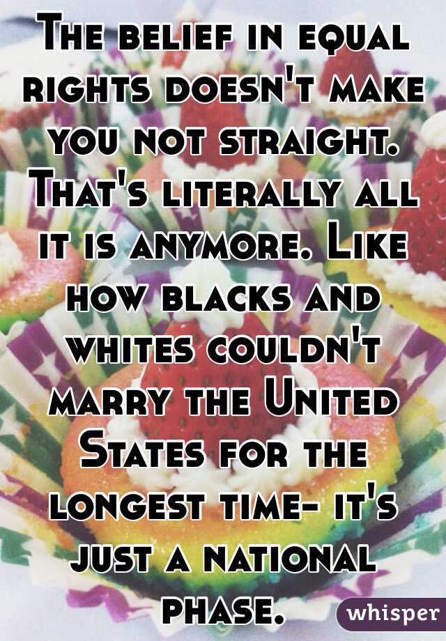 The belief in equal rights doesn't make you not straight. That's literally all it is anymore. Like how blacks and whites couldn't marry the United States for the longest time- it's just a national phase.