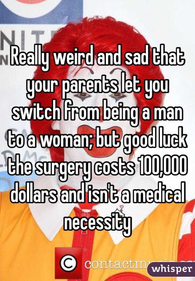 Really weird and sad that your parents let you switch from being a man to a woman; but good luck the surgery costs 100,000 dollars and isn't a medical necessity 