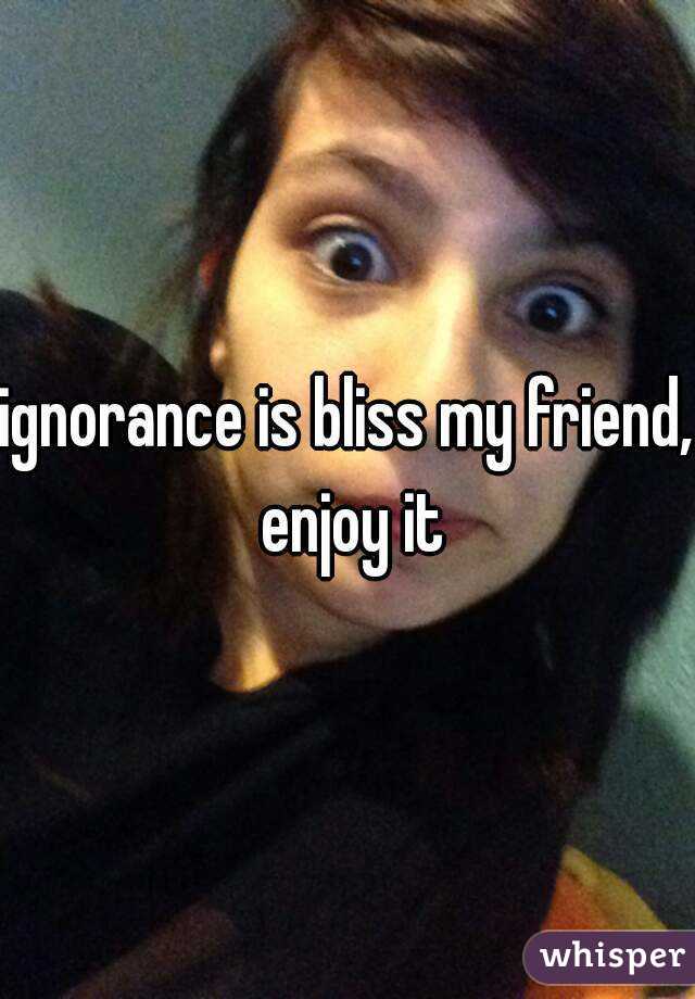 ignorance is bliss my friend, enjoy it