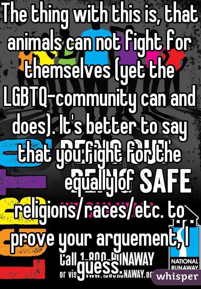 The thing with this is, that animals can not fight for themselves (yet the LGBTQ-community can and does). It's better to say that you fight for the equally of religions/races/etc. to prove your arguement, I guess.