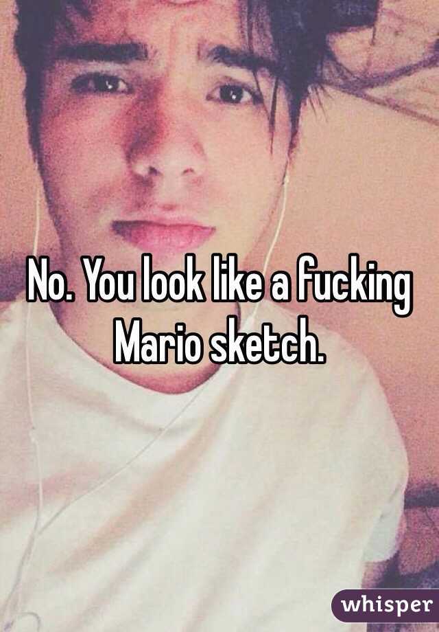 No. You look like a fucking Mario sketch.