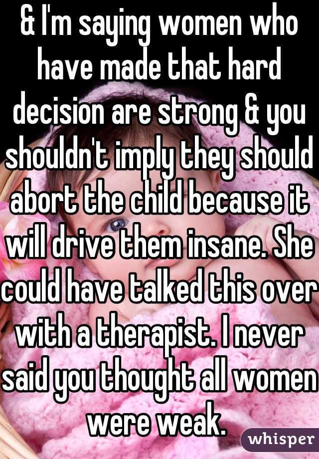 & I'm saying women who have made that hard decision are strong & you shouldn't imply they should abort the child because it will drive them insane. She could have talked this over with a therapist. I never said you thought all women were weak. 