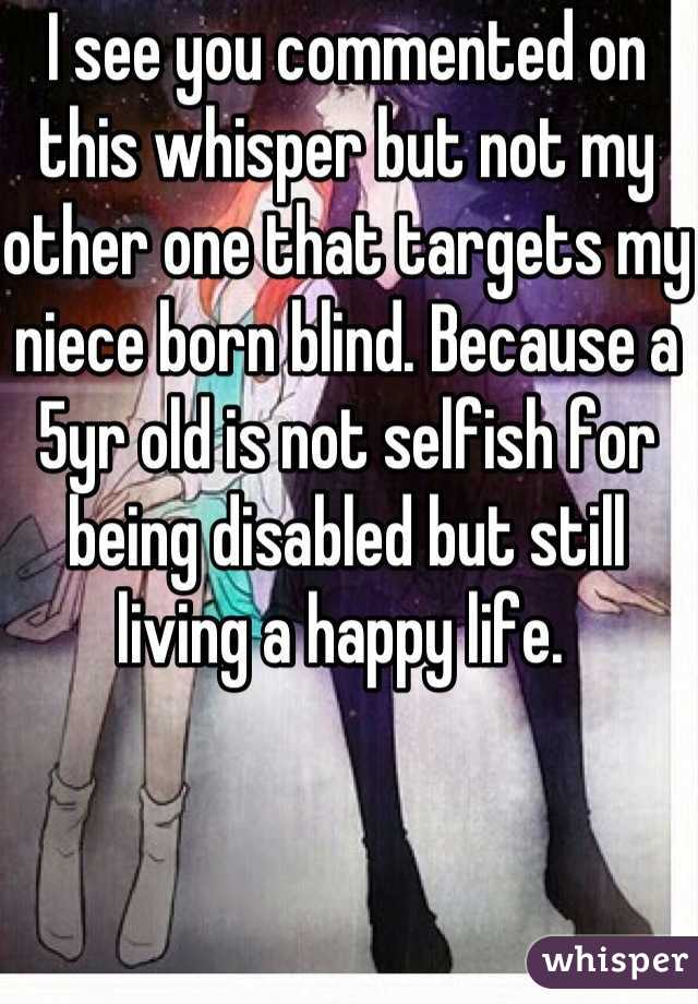 I see you commented on this whisper but not my other one that targets my niece born blind. Because a 5yr old is not selfish for being disabled but still living a happy life. 