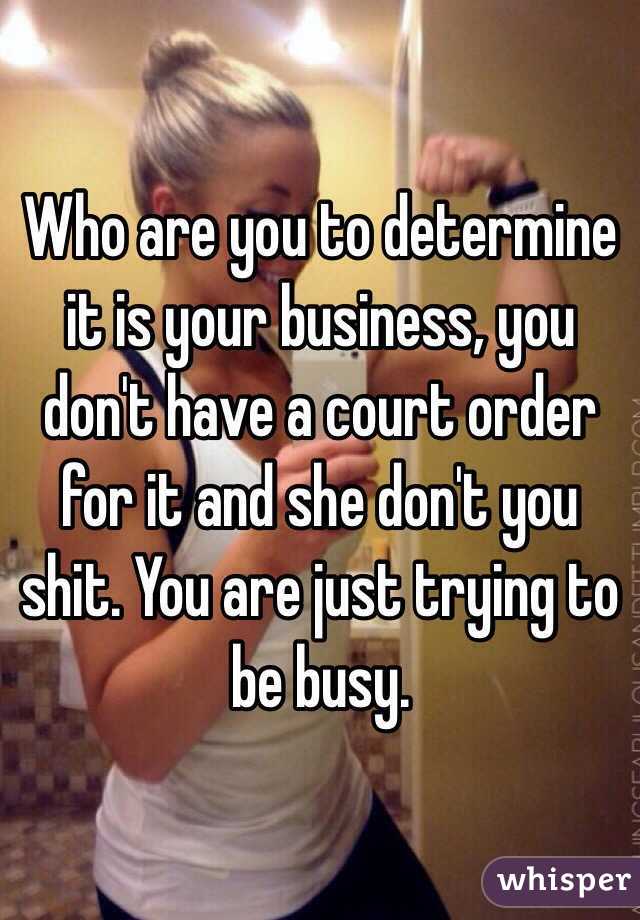 Who are you to determine it is your business, you don't have a court order for it and she don't you shit. You are just trying to be busy. 