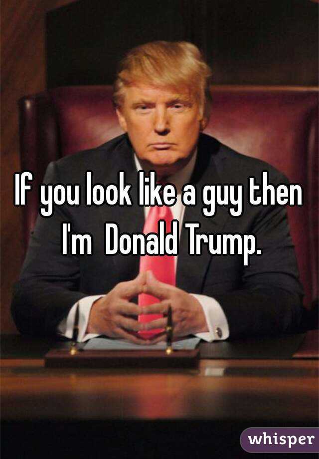 If you look like a guy then I'm  Donald Trump.