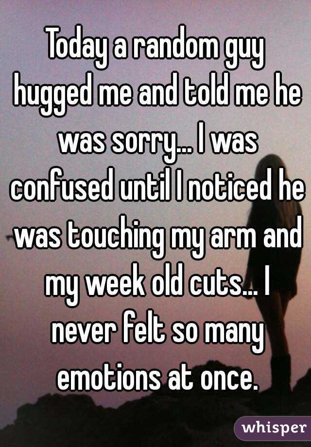 Today a random guy hugged me and told me he was sorry... I was confused until I noticed he was touching my arm and my week old cuts... I never felt so many emotions at once.