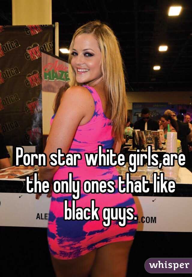Porn star white girls,are the only ones that like black guys.