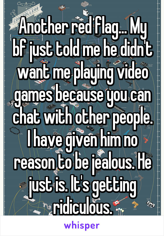 Another red flag... My bf just told me he didn't want me playing video games because you can chat with other people. I have given him no reason to be jealous. He just is. It's getting ridiculous.