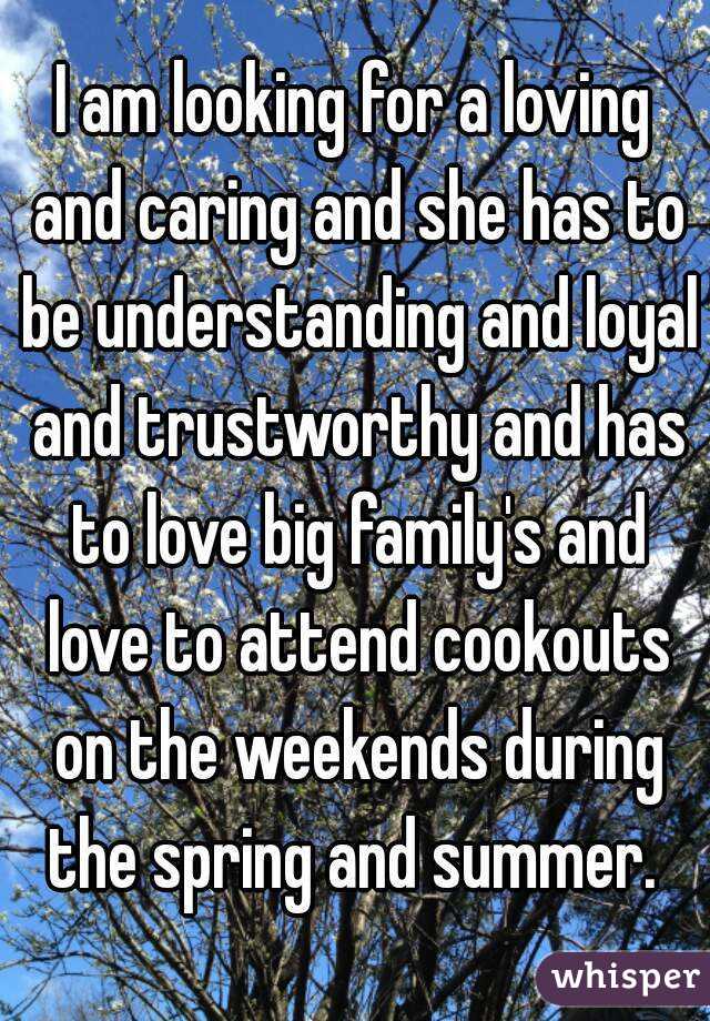 I am looking for a loving and caring and she has to be understanding and loyal and trustworthy and has to love big family's and love to attend cookouts on the weekends during the spring and summer. 