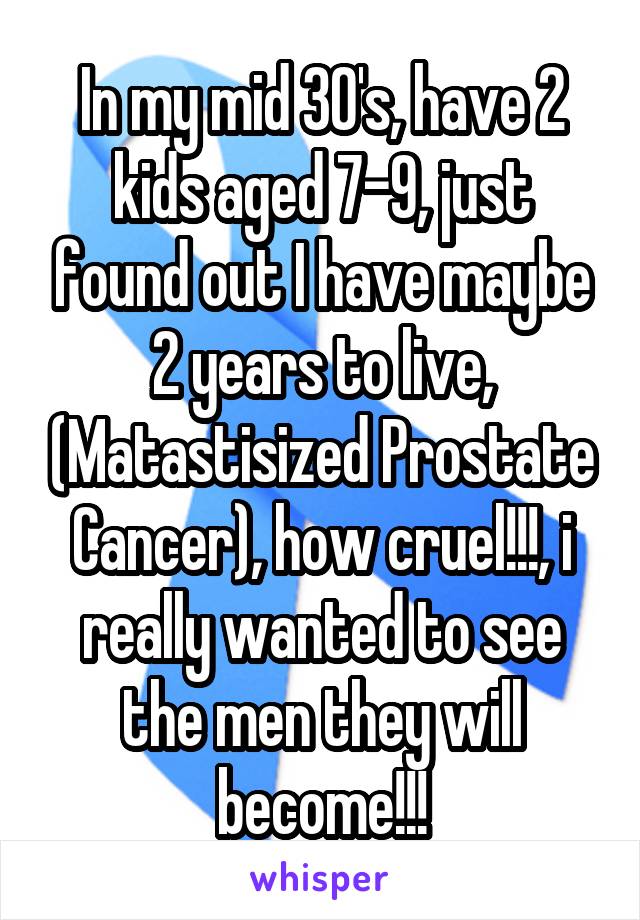 In my mid 30's, have 2 kids aged 7-9, just found out I have maybe 2 years to live, (Matastisized Prostate Cancer), how cruel!!!, i really wanted to see the men they will become!!!