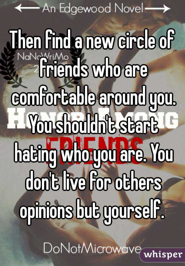 Then find a new circle of friends who are comfortable around you. You shouldn't start hating who you are. You don't live for others opinions but yourself. 