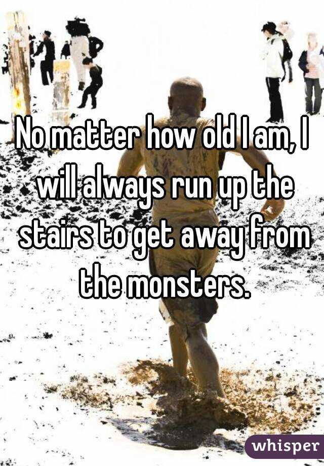 No matter how old I am, I will always run up the stairs to get away from the monsters.