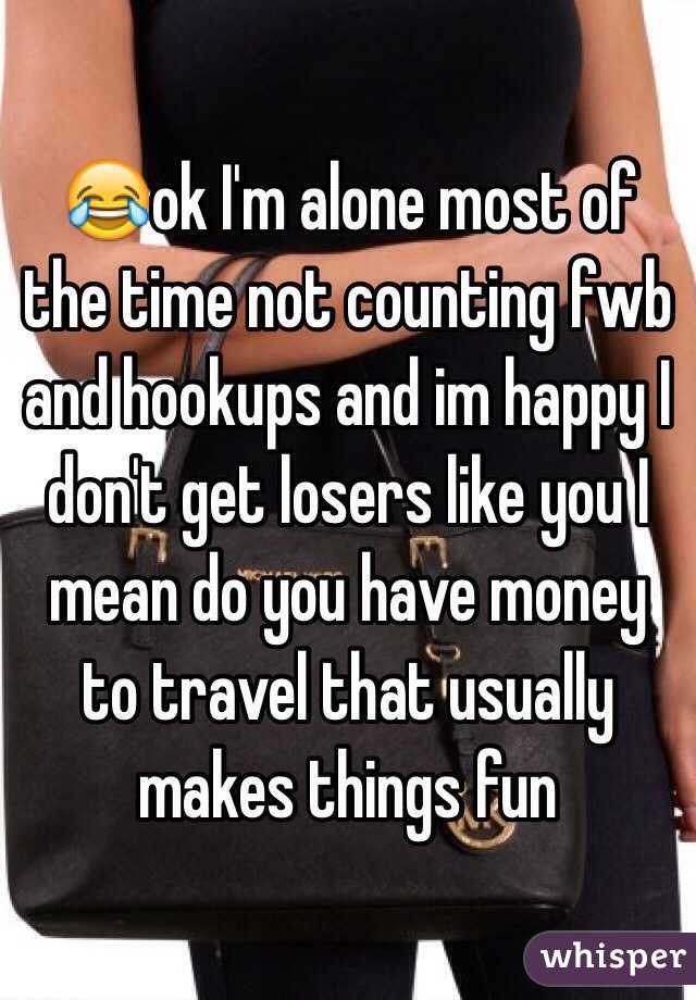 😂ok I'm alone most of the time not counting fwb and hookups and im happy I don't get losers like you I mean do you have money to travel that usually makes things fun 